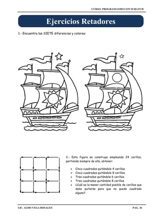 CURSO: PROGRAMANDO CON SCRATCH
LIC. ALDO VEGA ROSALES PAG. 36
1.- Encuentra las SIETE diferencias y colorea:
Ejercicios Retadores
2.- Esta figura se construye empleando 24 cerillos,
partiendo siempre de ella, obtener:
 Cinco cuadrados quitándole 4 cerillos.
 Cinco cuadrados quitándole 8 cerillos.
 Tres cuadrados quitándole 6 cerillos.
 Tres cuadrados quitándole 8 cerillos.
 ¿Cuál es la menor cantidad posible de cerillos que
debe quitarse para que no quede cuadrado
alguno?
 