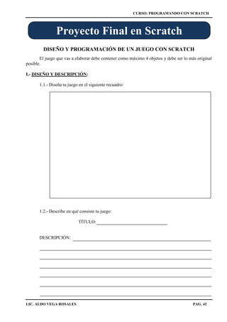 CURSO: PROGRAMANDO CON SCRATCH
LIC. ALDO VEGA ROSALES PAG. 42
DISEÑO Y PROGRAMACIÓN DE UN JUEGO CON SCRATCH
El juego que vas a elaborar debe contener como máximo 4 objetos y debe ser lo más original
posible.
I.- DISEÑO Y DESCRIPCIÓN:
1.1.- Diseña tu juego en el siguiente recuadro:
1.2.- Describe en qué consiste tu juego:
TÍTULO:
DESCRIPCIÓN:
Proyecto Final en Scratch
 