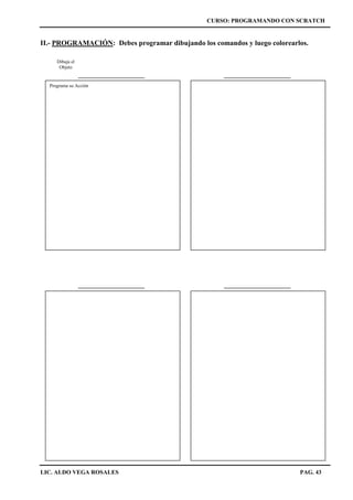CURSO: PROGRAMANDO CON SCRATCH
LIC. ALDO VEGA ROSALES PAG. 43
II.- PROGRAMACIÓN: Debes programar dibujando los comandos y luego colorearlos.
Dibuja el
Objeto
Programa su Acción
 