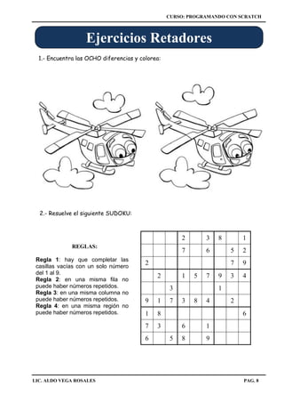 CURSO: PROGRAMANDO CON SCRATCH
LIC. ALDO VEGA ROSALES PAG. 8
1.- Encuentra las OCHO diferencias y colorea:
Ejercicios Retadores
2 3 8 1
7 6 5 2
2 7 9
2 1 5 7 9 3 4
3 1
9 1 7 3 8 4 2
1 8 6
7 3 6 1
6 5 8 9
Regla 1: hay que completar las
casillas vacías con un solo número
del 1 al 9.
Regla 2: en una misma fila no
puede haber números repetidos.
Regla 3: en una misma columna no
puede haber números repetidos.
Regla 4: en una misma región no
puede haber números repetidos.
REGLAS:
2.- Resuelve el siguiente SUDOKU:
 