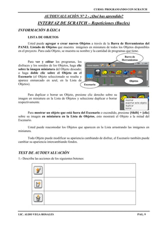 CURSO: PROGRAMANDO CON SCRATCH
LIC. ALDO VEGA ROSALES PAG. 9
AUTOEVALUACIÓN N° 2 - ¿Qué has aprendido?
INTERFAZ DE SCRATCH – Repeticiones (Bucles)
INFORMACIÓN BÁSICA
LISTA DE OBJETOS
Usted puede agregar o crear nuevos Objetos a través de la Barra de Herramientas del
PANEL Listado de Objetos que muestra imágenes en miniatura de todos los Objetos disponibles
en el proyecto. Para cada Objeto, se muestra su nombre y la cantidad de programas que tiene.
Para ver y editar los programas, los
disfraces y los sonidos de los Objetos, haga clic
sobre la imagen miniatura del Objeto deseado;
o haga doble clic sobre el Objeto en el
Escenario (el Objeto seleccionado se resalta y
aparece enmarcado en azul, en la Lista de
Objetos).
Para duplicar o borrar un Objeto, presione clic derecho sobre su
imagen en miniatura en la Lista de Objetos y seleccione duplicar o borrar
respectivamente.
Para mostrar un objeto que está fuera del Escenario o escondido, presione [Shift] + [clic]
sobre su imagen en miniatura en la Lista de Objetos, esto mostrará el Objeto a la mitad del
Escenario.
Usted puede reacomodar los Objetos que aparecen en la Lista arrastrando las imágenes en
miniatura.
Todo Objeto puede modificar su apariencia cambiando de disfraz, el Escenario también puede
cambiar su apariencia intercambiando fondos.
TEST DE AUTOEVALUACIÓN
1.- Describa las acciones de los siguientes botones:
Objetos
Escenario
Barra de
Herramientas
 