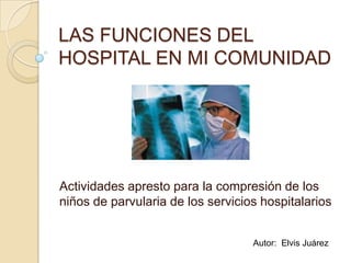 LAS FUNCIONES DEL HOSPITAL EN MI COMUNIDAD Actividades apresto para la compresión de los niños de parvularia de los servicios hospitalarios Autor:  Elvis Juárez 