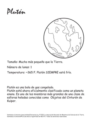 Plutón




Tamaño: Mucho más pequeño que la Tierra.
Número de lunas: 1
Temperatura: ~365 F. Plutón SIEMPRE está frío.




Plutón es una bola de gas congelado.
Plutón está ahora oficialmente clasificado como un planeta
enano. Es uno de los miembros más grandes de una clase de
esferas heladas conocidas como Objetos del Cinturón de
Kuiper.



Ventanas al Universo www.windows2universe.org © 2011 La Asociación Nacional de Maestros de Ciencias de la Tierra.
Ventanas al Universo® es una marca registrada de NESTA. Todos los derechos reservados.
 