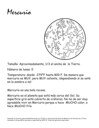 Mercurio




Tamaño: Aproximadamente, 1/3 el ancho de la Tierra.
Número de lunas: 0
Temperatura: desde -279°F hasta 800 F. De manera que
mercurio es MUY, pero MUY caliente, ¡dependiendo si se está
en la sombra o no!

Mercurio es una bola rocosa.
Mercurio es el planeta que está más cerca del Sol. Su
superﬁcie gris está cubierta de cráteres. No ha de ser muy
agradable vivir en Mercurio porque o hace MUCHO calor, o
hace MUCHO frío.



Ventanas al Universo www.windows2universe.org © 2011 La Asociación Nacional de Maestros de Ciencias de la Tierra.
Ventanas al Universo® es una marca registrada de NESTA. Todos los derechos reservados.
 