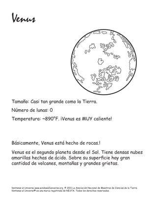 Venus




Tamaño: Casi tan grande como la Tierra.
Número de lunas: 0
Temperatura: ~890°F. ¡Venus es MUY caliente!




Básicamente, Venus está hecho de rocas.!

Venus es el segundo planeta desde el Sol. Tiene densas nubes
amarillas hechas de ácido. Sobre su superﬁcie hay gran
cantidad de volcanes, montañas y grandes grietas.




Ventanas al Universo www.windows2universe.org © 2011 La Asociación Nacional de Maestros de Ciencias de la Tierra.
Ventanas al Universo® es una marca registrada de NESTA. Todos los derechos reservados.
 