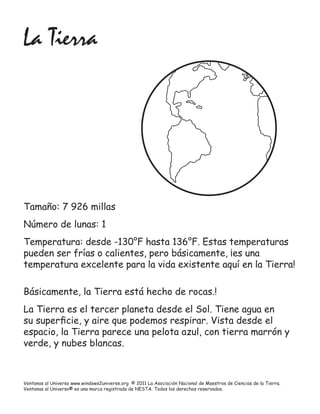 La Tierra




Tamaño: 7 926 millas
Número de lunas: 1
Temperatura: desde -130°F hasta 136°F. Estas temperaturas
pueden ser frías o calientes, pero básicamente, ¡es una
temperatura excelente para la vida existente aquí en la Tierra!

Básicamente, la Tierra está hecho de rocas.!
La Tierra es el tercer planeta desde el Sol. Tiene agua en
su superﬁcie, y aire que podemos respirar. Vista desde el
espacio, la Tierra parece una pelota azul, con tierra marrón y
verde, y nubes blancas.



Ventanas al Universo www.windows2universe.org © 2011 La Asociación Nacional de Maestros de Ciencias de la Tierra.
Ventanas al Universo® es una marca registrada de NESTA. Todos los derechos reservados.
 