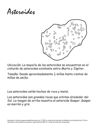 Asteroides




Ubicación: La mayoría de los asteroides se encuentran en el
cinturón de asteroides existente entre Marte y Júpiter.
Tamaño: Desde aproximadamente ½ millas hasta cientos de
millas de ancho.



Los asteroides están hechos de roca y metal.
Los asteroides son grandes rocas que orbitan alrededor del
Sol. La imagen de arriba muestra al asteroide Gaspar. Gaspar
es marrón y gris.




Ventanas al Universo www.windows2universe.org © 2011 La Asociación Nacional de Maestros de Ciencias de la Tierra.
Ventanas al Universo® es una marca registrada de NESTA. Todos los derechos reservados.
 