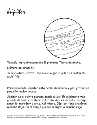 Júpiter




Tamaño: Aproximadamente 11 planetas Tierra de ancho.
Número de lunas: 60
Temperatura: -278°F. ¡De manera que Júpiter es realmente
MUY frío!



Principalmente, Júpiter está hecho de líquido y gas, y tiene un
pequeño núcleo rocoso.
Júpiter es el quinto planeta desde el Sol. Es el planeta más
grande de todo el sistema solar. Júpiter es de color naranja,
amarillo, marrón y blanco. Así mismo, Júpiter tiene una Gran
Mancha Roja. En el dibujo puedes dibujar la mancha roja.

Ventanas al Universo www.windows2universe.org © 2011 La Asociación Nacional de Maestros de Ciencias de la Tierra.
Ventanas al Universo® es una marca registrada de NESTA. Todos los derechos reservados.
 