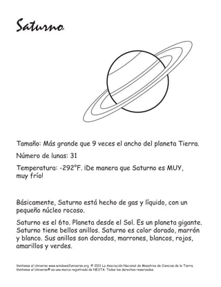 Saturno




Tamaño: Más grande que 9 veces el ancho del planeta Tierra.
Número de lunas: 31
Temperatura: -292°F. ¡De manera que Saturno es MUY,
muy frío!



Básicamente, Saturno está hecho de gas y líquido, con un
pequeño núcleo rocoso.
Saturno es el 6to. Planeta desde el Sol. Es un planeta gigante.
Saturno tiene bellos anillos. Saturno es color dorado, marrón
y blanco. Sus anillos son dorados, marrones, blancos, rojos,
amarillos y verdes.

Ventanas al Universo www.windows2universe.org © 2011 La Asociación Nacional de Maestros de Ciencias de la Tierra.
Ventanas al Universo® es una marca registrada de NESTA. Todos los derechos reservados.
 