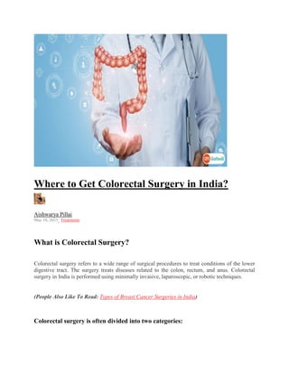 Where to Get Colorectal Surgery in India?
Aishwarya Pillai
May 10, 2023, Treatments
What is Colorectal Surgery?
Colorectal surgery refers to a wide range of surgical procedures to treat conditions of the lower
digestive tract. The surgery treats diseases related to the colon, rectum, and anus. Colorectal
surgery in India is performed using minimally invasive, laparoscopic, or robotic techniques.
(People Also Like To Read: Types of Breast Cancer Surgeries in India)
Colorectal surgery is often divided into two categories:
 