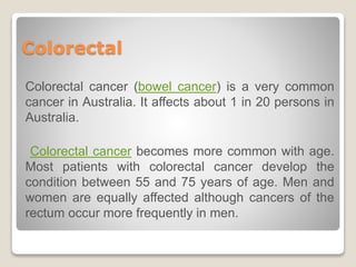 Colorectal
Colorectal cancer (bowel cancer) is a very common
cancer in Australia. It affects about 1 in 20 persons in
Australia.
Colorectal cancer becomes more common with age.
Most patients with colorectal cancer develop the
condition between 55 and 75 years of age. Men and
women are equally affected although cancers of the
rectum occur more frequently in men.
 