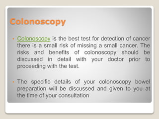 Colonoscopy
• Colonoscopy is the best test for detection of cancer
there is a small risk of missing a small cancer. The
risks and benefits of colonoscopy should be
discussed in detail with your doctor prior to
proceeding with the test.
• The specific details of your colonoscopy bowel
preparation will be discussed and given to you at
the time of your consultation
 