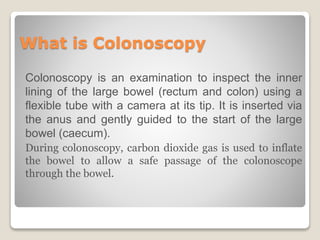 What is Colonoscopy
Colonoscopy is an examination to inspect the inner
lining of the large bowel (rectum and colon) using a
flexible tube with a camera at its tip. It is inserted via
the anus and gently guided to the start of the large
bowel (caecum).
During colonoscopy, carbon dioxide gas is used to inflate
the bowel to allow a safe passage of the colonoscope
through the bowel.
 