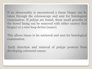 If an abnormality is encountered a tissue biopsy can be
taken through the colonoscopy and sent for histological
examination. If polyps are found, these small growths of
the bowel lining can be removed with either cautery (hot
biopsy) or a wire loop device (snare).
This allows tissue to be retrieved and sent for histological
examination.
Early detection and removal of polyps protects from
developing colorectal cancer.
 