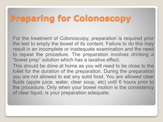 Preparing for Colonoscopy
For the treatment of Colonoscopy, preparation is required prior
the test to empty the bowel of its content. Failure to do this may
result in an incomplete or inadequate examination and the need
to repeat the procedure. The preparation involves drinking a
“bowel prep” solution which has a laxative effect.
This should be done at home as you will need to be close to the
toilet for the duration of the preparation. During the preparation
you are not allowed to eat any solid food. You are allowed clear
fluids (apple juice, water, clear soup, etc) until 6 hours prior to
the procedure. Only when your bowel motion is the consistency
of clear liquid, is your preparation adequate.
 