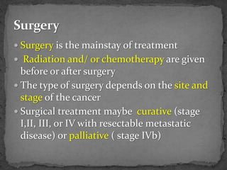  Surgery is the mainstay of treatment
 Radiation and/ or chemotherapy are given
before or after surgery
 The type of surgery depends on the site and
stage of the cancer
 Surgical treatment maybe curative (stage
I,II, III, or IV with resectable metastatic
disease) or palliative ( stage IVb)
 