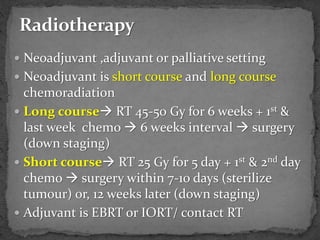  Neoadjuvant ,adjuvant or palliative setting
 Neoadjuvant is short course and long course
chemoradiation
 Long course RT 45-50 Gy for 6 weeks + 1st &
last week chemo  6 weeks interval  surgery
(down staging)
 Short course RT 25 Gy for 5 day + 1st & 2nd day
chemo  surgery within 7-10 days (sterilize
tumour) or, 12 weeks later (down staging)
 Adjuvant is EBRT or IORT/ contact RT
 