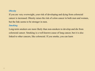 Obesity
If you are very overweight, your risk of developing and dying from colorectal
cancer is increased. Obesity raises the risk of colon cancer in both men and women,
but the link seems to be stronger in men.
Smoking
Long-term smokers are more likely than non-smokers to develop and die from
colorectal cancer. Smoking is a well-known cause of lung cancer, but it is also
linked to other cancers, like colorectal. If you smoke, you can learn
10
 