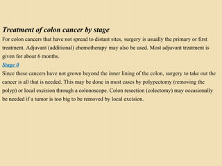 Treatment of colon cancer by stage
For colon cancers that have not spread to distant sites, surgery is usually the primary or first
treatment. Adjuvant (additional) chemotherapy may also be used. Most adjuvant treatment is
given for about 6 months.
Stage 0
Since these cancers have not grown beyond the inner lining of the colon, surgery to take out the
cancer is all that is needed. This may be done in most cases by polypectomy (removing the
polyp) or local excision through a colonoscope. Colon resection (colectomy) may occasionally
be needed if a tumor is too big to be removed by local excision.
 