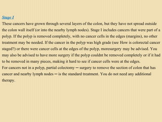 Stage I
These cancers have grown through several layers of the colon, but they have not spread outside
the colon wall itself (or into the nearby lymph nodes). Stage I includes cancers that were part of a
polyp. If the polyp is removed completely, with no cancer cells in the edges (margins), no other
treatment may be needed. If the cancer in the polyp was high grade (see How is colorectal cancer
staged?) or there were cancer cells at the edges of the polyp, moresurgery may be advised. You
may also be advised to have more surgery if the polyp couldnt be removed completely or if it had
to be removed in many pieces, making it hard to see if cancer cells were at the edges.
For cancers not in a polyp, partial colectomy ─ surgery to remove the section of colon that has
cancer and nearby lymph nodes ─ is the standard treatment. You do not need any additional
therapy.
 