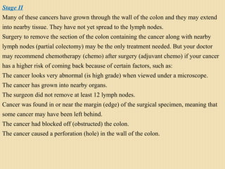 Stage II
Many of these cancers have grown through the wall of the colon and they may extend
into nearby tissue. They have not yet spread to the lymph nodes.
Surgery to remove the section of the colon containing the cancer along with nearby
lymph nodes (partial colectomy) may be the only treatment needed. But your doctor
may recommend chemotherapy (chemo) after surgery (adjuvant chemo) if your cancer
has a higher risk of coming back because of certain factors, such as:
The cancer looks very abnormal (is high grade) when viewed under a microscope.
The cancer has grown into nearby organs.
The surgeon did not remove at least 12 lymph nodes.
Cancer was found in or near the margin (edge) of the surgical specimen, meaning that
some cancer may have been left behind.
The cancer had blocked off (obstructed) the colon.
The cancer caused a perforation (hole) in the wall of the colon.
 