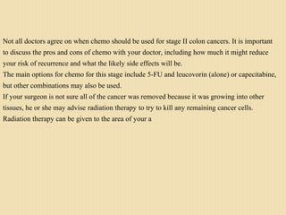 Not all doctors agree on when chemo should be used for stage II colon cancers. It is important
to discuss the pros and cons of chemo with your doctor, including how much it might reduce
your risk of recurrence and what the likely side effects will be.
The main options for chemo for this stage include 5-FU and leucovorin (alone) or capecitabine,
but other combinations may also be used.
If your surgeon is not sure all of the cancer was removed because it was growing into other
tissues, he or she may advise radiation therapy to try to kill any remaining cancer cells.
Radiation therapy can be given to the area of your a
 