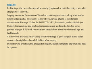 Stage III
In this stage, the cancer has spread to nearby lymph nodes, but it has not yet spread to
other parts of the body.
Surgery to remove the section of the colon containing the cancer along with nearby
lymph nodes (partial colectomy) followed by adjuvant chemo is the standard
treatment for this stage. Either the FOLFOX (5-FU, leucovorin, and oxaliplatin) or
CapeOx (capecitabine and oxaliplatin) regimens are used most often, but some
patients may get 5-FU with leucovorin or capecitabine alone based on their age and
health needs.
Your doctors may also advise using radiation therapy if your surgeon thinks some
cancer cells might have been left behind after surgery.
In people who aren't healthy enough for surgery, radiation therapy and/or chemo may
be options.
 