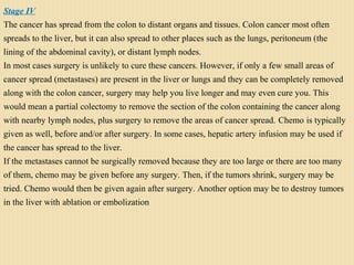 Stage IV
The cancer has spread from the colon to distant organs and tissues. Colon cancer most often
spreads to the liver, but it can also spread to other places such as the lungs, peritoneum (the
lining of the abdominal cavity), or distant lymph nodes.
In most cases surgery is unlikely to cure these cancers. However, if only a few small areas of
cancer spread (metastases) are present in the liver or lungs and they can be completely removed
along with the colon cancer, surgery may help you live longer and may even cure you. This
would mean a partial colectomy to remove the section of the colon containing the cancer along
with nearby lymph nodes, plus surgery to remove the areas of cancer spread. Chemo is typically
given as well, before and/or after surgery. In some cases, hepatic artery infusion may be used if
the cancer has spread to the liver.
If the metastases cannot be surgically removed because they are too large or there are too many
of them, chemo may be given before any surgery. Then, if the tumors shrink, surgery may be
tried. Chemo would then be given again after surgery. Another option may be to destroy tumors
in the liver with ablation or embolization
 
