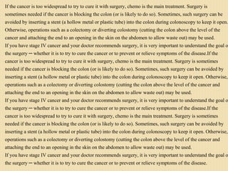 If the cancer is too widespread to try to cure it with surgery, chemo is the main treatment. Surgery is
sometimes needed if the cancer is blocking the colon (or is likely to do so). Sometimes, such surgery can be
avoided by inserting a stent (a hollow metal or plastic tube) into the colon during colonoscopy to keep it open.
Otherwise, operations such as a colectomy or diverting colostomy (cutting the colon above the level of the
cancer and attaching the end to an opening in the skin on the abdomen to allow waste out) may be used.
If you have stage IV cancer and your doctor recommends surgery, it is very important to understand the goal o
the surgery ─ whether it is to try to cure the cancer or to prevent or relieve symptoms of the disease.If the
cancer is too widespread to try to cure it with surgery, chemo is the main treatment. Surgery is sometimes
needed if the cancer is blocking the colon (or is likely to do so). Sometimes, such surgery can be avoided by
inserting a stent (a hollow metal or plastic tube) into the colon during colonoscopy to keep it open. Otherwise,
operations such as a colectomy or diverting colostomy (cutting the colon above the level of the cancer and
attaching the end to an opening in the skin on the abdomen to allow waste out) may be used.
If you have stage IV cancer and your doctor recommends surgery, it is very important to understand the goal o
the surgery ─ whether it is to try to cure the cancer or to prevent or relieve symptoms of the disease.If the
cancer is too widespread to try to cure it with surgery, chemo is the main treatment. Surgery is sometimes
needed if the cancer is blocking the colon (or is likely to do so). Sometimes, such surgery can be avoided by
inserting a stent (a hollow metal or plastic tube) into the colon during colonoscopy to keep it open. Otherwise,
operations such as a colectomy or diverting colostomy (cutting the colon above the level of the cancer and
attaching the end to an opening in the skin on the abdomen to allow waste out) may be used.
If you have stage IV cancer and your doctor recommends surgery, it is very important to understand the goal o
the surgery ─ whether it is to try to cure the cancer or to prevent or relieve symptoms of the disease.
 
