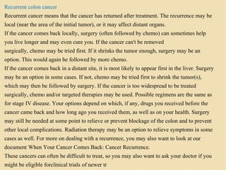 Recurrent colon cancer
Recurrent cancer means that the cancer has returned after treatment. The recurrence may be
local (near the area of the initial tumor), or it may affect distant organs.
If the cancer comes back locally, surgery (often followed by chemo) can sometimes help
you live longer and may even cure you. If the cancer can't be removed
surgically, chemo may be tried first. If it shrinks the tumor enough, surgery may be an
option. This would again be followed by more chemo.
If the cancer comes back in a distant site, it is most likely to appear first in the liver. Surgery
may be an option in some cases. If not, chemo may be tried first to shrink the tumor(s),
which may then be followed by surgery. If the cancer is too widespread to be treated
surgically, chemo and/or targeted therapies may be used. Possible regimens are the same as
for stage IV disease. Your options depend on which, if any, drugs you received before the
cancer came back and how long ago you received them, as well as on your health. Surgery
may still be needed at some point to relieve or prevent blockage of the colon and to prevent
other local complications. Radiation therapy may be an option to relieve symptoms in some
cases as well. For more on dealing with a recurrence, you may also want to look at our
document When Your Cancer Comes Back: Cancer Recurrence.
These cancers can often be difficult to treat, so you may also want to ask your doctor if you
might be eligible forclinical trials of newer tr
 