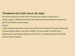 Treatment of rectal cancer by stage
The main treatment for rectal cancers that have not spread to distant sites is
usually surgery. Additional treatment with radiation and chemotherapy (chemo) may
also be used before or after surgery.
Stage 0
At this stage the cancer has not grown beyond the inner lining of the rectum. Removing
or destroying the cancer is all that is needed. You can usually be treated with a
polypectomy (removing the polyp), local excision, or transanal resection and should
need no further treatment.
 