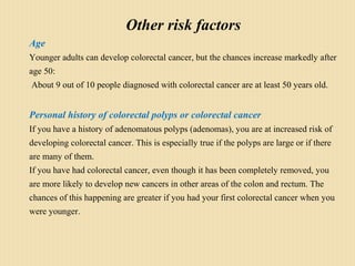 Other risk factors
Age
Younger adults can develop colorectal cancer, but the chances increase markedly after
age 50:
About 9 out of 10 people diagnosed with colorectal cancer are at least 50 years old.
Personal history of colorectal polyps or colorectal cancer
If you have a history of adenomatous polyps (adenomas), you are at increased risk of
developing colorectal cancer. This is especially true if the polyps are large or if there
are many of them.
If you have had colorectal cancer, even though it has been completely removed, you
are more likely to develop new cancers in other areas of the colon and rectum. The
chances of this happening are greater if you had your first colorectal cancer when you
were younger.
 