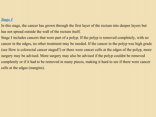 Stage I
In this stage, the cancer has grown through the first layer of the rectum into deeper layers but
has not spread outside the wall of the rectum itself.
Stage I includes cancers that were part of a polyp. If the polyp is removed completely, with no
cancer in the edges, no other treatment may be needed. If the cancer in the polyp was high grade
(see How is colorectal cancer staged?) or there were cancer cells at the edges of the polyp, more
surgery may be advised. More surgery may also be advised if the polyp couldnt be removed
completely or if it had to be removed in many pieces, making it hard to see if there were cancer
cells at the edges (margins).
 