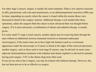 For other stage I cancers, surgery is usually the main treatment. Either a low anterior resection
(LAR), proctectomy with colo-anal anastomosis, or an abdominoperineal resection (APR) may
be done, depending on exactly where the cancer is found within the rectum (these were
discussed in detail in the surgery section). Additional therapy is not needed after these
operations, unless the surgeon finds the cancer is more advanced than was thought before
surgery. If it is more advanced, a combination of chemo and radiation therapy is usually
given.
For some small T1 stage I rectal cancers, another option may be removing them through the
anus without an abdominal incision (transanal resection or transanal endoscopic
microsurgery). If the tumor turns out to have high-risk features (such as a worrisome
appearance under the microscope or if cancer is found at the edges of the removed specimen),
another surgery, such as those used to treat stage II cancers, may be advised. In some cases,
adjuvant chemoradiation (treatment with radiation and chemo together) is advised for patients
having such surgery. 5-FU is the chemo drug most often used.
If you are too sick to have surgery, you may be treated with radiation therapy. However, this
has not been proven to be as effective as surgery.
 