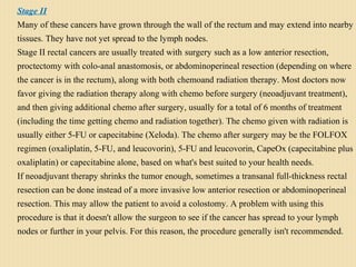 Stage II
Many of these cancers have grown through the wall of the rectum and may extend into nearby
tissues. They have not yet spread to the lymph nodes.
Stage II rectal cancers are usually treated with surgery such as a low anterior resection,
proctectomy with colo-anal anastomosis, or abdominoperineal resection (depending on where
the cancer is in the rectum), along with both chemoand radiation therapy. Most doctors now
favor giving the radiation therapy along with chemo before surgery (neoadjuvant treatment),
and then giving additional chemo after surgery, usually for a total of 6 months of treatment
(including the time getting chemo and radiation together). The chemo given with radiation is
usually either 5-FU or capecitabine (Xeloda). The chemo after surgery may be the FOLFOX
regimen (oxaliplatin, 5-FU, and leucovorin), 5-FU and leucovorin, CapeOx (capecitabine plus
oxaliplatin) or capecitabine alone, based on what's best suited to your health needs.
If neoadjuvant therapy shrinks the tumor enough, sometimes a transanal full-thickness rectal
resection can be done instead of a more invasive low anterior resection or abdominoperineal
resection. This may allow the patient to avoid a colostomy. A problem with using this
procedure is that it doesn't allow the surgeon to see if the cancer has spread to your lymph
nodes or further in your pelvis. For this reason, the procedure generally isn't recommended.
 