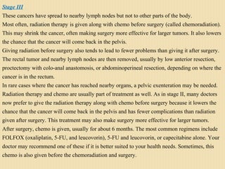 Stage III
These cancers have spread to nearby lymph nodes but not to other parts of the body.
Most often, radiation therapy is given along with chemo before surgery (called chemoradiation).
This may shrink the cancer, often making surgery more effective for larger tumors. It also lowers
the chance that the cancer will come back in the pelvis.
Giving radiation before surgery also tends to lead to fewer problems than giving it after surgery.
The rectal tumor and nearby lymph nodes are then removed, usually by low anterior resection,
proctectomy with colo-anal anastomosis, or abdominoperineal resection, depending on where the
cancer is in the rectum.
In rare cases where the cancer has reached nearby organs, a pelvic exenteration may be needed.
Radiation therapy and chemo are usually part of treatment as well. As in stage II, many doctors
now prefer to give the radiation therapy along with chemo before surgery because it lowers the
chance that the cancer will come back in the pelvis and has fewer complications than radiation
given after surgery. This treatment may also make surgery more effective for larger tumors.
After surgery, chemo is given, usually for about 6 months. The most common regimens include
FOLFOX (oxaliplatin, 5-FU, and leucovorin), 5-FU and leucovorin, or capecitabine alone. Your
doctor may recommend one of these if it is better suited to your health needs. Sometimes, this
chemo is also given before the chemoradiation and surgery.
 