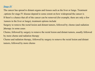 Stage IV
The cancer has spread to distant organs and tissues such as the liver or lungs. Treatment
options for stage IV disease depend to some extent on how widespread the cancer is.
If there's a chance that all of the cancer can be removed (for example, there are only a few
tumors in the liver or lungs), treatment options include:
Surgery to remove the rectal lesion and distant tumors, followed by chemo (and radiation
therapy in some cases(
Chemo, followed by surgery to remove the rectal lesion and distant tumors, usually followed
by more chemo and radiation therapy
Chemo and radiation therapy, followed by surgery to remove the rectal lesion and distant
tumors, followed by more chemo
 