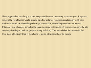 These approaches may help you live longer and in some cases may even cure you. Surgery to
remove the rectal tumor would usually be a low anterior resection, proctectomy with colo-
anal anastomosis, or abdominoperineal (AP) resection, depending on where it's located.
If the only site of cancer spread is the liver, you may be treated with chemo given directly into
the artery leading to the liver (hepatic artery infusion). This may shrink the cancers in the
liver more effectively than if the chemo is given intravenously or by mouth.
 