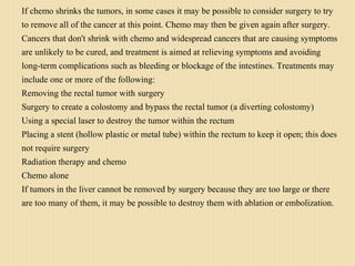 If chemo shrinks the tumors, in some cases it may be possible to consider surgery to try
to remove all of the cancer at this point. Chemo may then be given again after surgery.
Cancers that don't shrink with chemo and widespread cancers that are causing symptoms
are unlikely to be cured, and treatment is aimed at relieving symptoms and avoiding
long-term complications such as bleeding or blockage of the intestines. Treatments may
include one or more of the following:
Removing the rectal tumor with surgery
Surgery to create a colostomy and bypass the rectal tumor (a diverting colostomy)
Using a special laser to destroy the tumor within the rectum
Placing a stent (hollow plastic or metal tube) within the rectum to keep it open; this does
not require surgery
Radiation therapy and chemo
Chemo alone
If tumors in the liver cannot be removed by surgery because they are too large or there
are too many of them, it may be possible to destroy them with ablation or embolization.
 