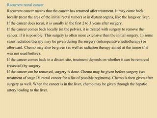 Recurrent rectal cancer
Recurrent cancer means that the cancer has returned after treatment. It may come back
locally (near the area of the initial rectal tumor) or in distant organs, like the lungs or liver.
If the cancer does recur, it is usually in the first 2 to 3 years after surgery.
If the cancer comes back locally (in the pelvis), it is treated with surgery to remove the
cancer, if it is possible. This surgery is often more extensive than the initial surgery. In some
cases radiation therapy may be given during the surgery (intraoperative radiotherapy) or
afterward. Chemo may also be given (as well as radiation therapy aimed at the tumor if it
was not used before).
If the cancer comes back in a distant site, treatment depends on whether it can be removed
(resected) by surgery.
If the cancer can be removed, surgery is done. Chemo may be given before surgery (see
treatment of stage IV rectal cancer for a list of possible regimens). Chemo is then given after
surgery as well. When the cancer is in the liver, chemo may be given through the hepatic
artery leading to the liver.
 