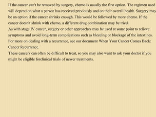 If the cancer can't be removed by surgery, chemo is usually the first option. The regimen used
will depend on what a person has received previously and on their overall health. Surgery may
be an option if the cancer shrinks enough. This would be followed by more chemo. If the
cancer doesn't shrink with chemo, a different drug combination may be tried.
As with stage IV cancer, surgery or other approaches may be used at some point to relieve
symptoms and avoid long-term complications such as bleeding or blockage of the intestines.
For more on dealing with a recurrence, see our document When Your Cancer Comes Back:
Cancer Recurrence.
These cancers can often be difficult to treat, so you may also want to ask your doctor if you
might be eligible forclinical trials of newer treatments.
 
