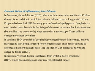 Personal history of inflammatory bowel disease
Inflammatory bowel disease (IBD), which includes ulcerative colitis and Crohn's
disease, is a condition in which the colon is inflamed over a long period of time.
People who have had IBD for many years often develop dysplasia. Dysplasia is a
term used to describe cells in the lining of the colon or rectum that look abnormal
(but not like true cancer cells) when seen with a microscope. These cells can
change into cancer over time.
If you have IBD, your risk of developing colorectal cancer is increased, and you
may need to start being screened for colorectal cancer at an earlier age and be
screened on a more frequent basis (see the section Can colorectal polyps and
cancer be found early?).
Inflammatory bowel disease is different from irritable bowel syndrome
(IBS), which does not increase your risk for colorectal cancer.
 