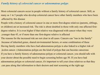 Family history of colorectal cancer or adenomatous polyps
Most colorectal cancers occur in people without a family history of colorectal cancer. Still, as
many as 1 in 5 people who develop colorectal cancer have other family members who have been
affected by this disease.
People with a history of colorectal cancer in one or more first-degree relatives (parents, siblings,
or children) are at increased risk. The risk is about doubled in those with only one affected first-
degree relative. It is even higher if that relative was diagnosed with cancer when they were
younger than 45, or if more than one first-degree relative is affected.
The reasons for the increased risk are not clear in all cases. Cancers can "run in the family"
because of inherited genes, shared environmental factors, or some combination of these.
Having family members who have had adenomatous polyps is also linked to a higher risk of
colon cancer. (Adenomatous polyps are the kind of polyps that can become cancerous.(
If you have a family history of adenomatous polyps or colorectal cancer, you should talk with
your doctor about the possible need to begin screening before age 50. If you have had
adenomatous polyps or colorectal cancer, it's important to tell your close relatives so that they
can pass along that information to their doctors and start screening at the right age.
 