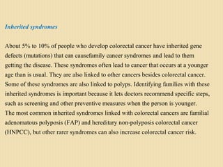 Inherited syndromes
About 5% to 10% of people who develop colorectal cancer have inherited gene
defects (mutations) that can causefamily cancer syndromes and lead to them
getting the disease. These syndromes often lead to cancer that occurs at a younger
age than is usual. They are also linked to other cancers besides colorectal cancer.
Some of these syndromes are also linked to polyps. Identifying families with these
inherited syndromes is important because it lets doctors recommend specific steps,
such as screening and other preventive measures when the person is younger.
The most common inherited syndromes linked with colorectal cancers are familial
adenomatous polyposis (FAP) and hereditary non-polyposis colorectal cancer
(HNPCC), but other rarer syndromes can also increase colorectal cancer risk.
 