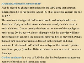 Familial adenomatous polyposis (FAP(:
 FAP is caused by changes (mutations) in the APC gene that a person
inherits from his or her parents. About 1% of all colorectal cancers are due
to FAP.
The most common type of FAP causes people to develop hundreds or
thousands of polyps in their colon and rectum, usually in their teens or
early adulthood. Cancer usually develops in 1 or more of these polyps as
early as age 20. By age 40, almost all people with this disorder will have
developed colon cancer if the colon isnt removed first to prevent it. Polyps
that can turn into cancer can also develop in the stomach and small
intestine. In attenuated FAP, which is a subtype of this disorder, patients
have fewer polyps (less than 100) and colorectal cancer tends to occur at a
later age.
Gardner syndrome is a type of FAP that also has benign (non-cancerous)
tumors of the skin, soft tissue, and bones.
 