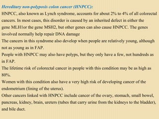 Hereditary non-polyposis colon cancer (HNPCC): 
HNPCC, also known as Lynch syndrome, accounts for about 2% to 4% of all colorectal
cancers. In most cases, this disorder is caused by an inherited defect in either the
gene MLH1or the gene MSH2, but other genes can also cause HNPCC. The genes
involved normally help repair DNA damage
The cancers in this syndrome also develop when people are relatively young, although
not as young as in FAP.
People with HNPCC may also have polyps, but they only have a few, not hundreds as
in FAP.
The lifetime risk of colorectal cancer in people with this condition may be as high as
80%.
Women with this condition also have a very high risk of developing cancer of the
endometrium (lining of the uterus).
Other cancers linked with HNPCC include cancer of the ovary, stomach, small bowel,
pancreas, kidney, brain, ureters (tubes that carry urine from the kidneys to the bladder),
and bile duct.
 
