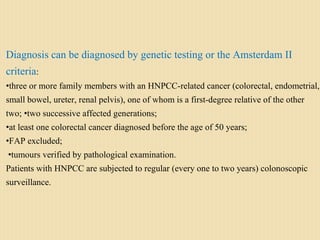 Diagnosis can be diagnosed by genetic testing or the Amsterdam II
criteria:
•three or more family members with an HNPCC-related cancer (colorectal, endometrial,
small bowel, ureter, renal pelvis), one of whom is a first-degree relative of the other
two; •two successive affected generations;
•at least one colorectal cancer diagnosed before the age of 50 years;
•FAP excluded;
•tumours verified by pathological examination.
Patients with HNPCC are subjected to regular (every one to two years) colonoscopic
surveillance.
 