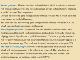 Turcot syndrome: This is a rare inherited condition in which people are at increased
risk of adenomatous polyps and colorectal cancer, as well as brain tumors. There are
actually 2 types of Turcot syndrome:
One can be caused by gene changes similar to those seen in FAP, in which cases the
brain tumors are medulloblastomas.
The other can also be caused by gene changes similar to those seen in HNPCC, in
which cases the brain tumors are glioblastomas.
Peutz-Jeghers syndrome: People with this rare inherited condition tend to have
freckles around the mouth (and sometimes on the hands and feet) and a special type
of polyp in their digestive tracts (called hamartoma). They are at greatly increased
risk for colorectal cancer, as well as several other cancers, which usually appear at a
younger than normal age. This syndrome is caused by mutations in the gene STK1.
MUTYH-associated polyposis: People with this syndrome develop colon polyps
which will become cancerous if the colon is not removed. They also have an
increased risk of cancers of the small intestine, skin, ovary, and bladder. This
syndrome is caused by mutations in the gene MUTYH.
 