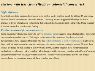 Factors with less clear effects on colorectal cancer risk
Night shift work
Results of one study suggested working a night shift at least 3 nights a month for at least 15 years may
increase the risk of colorectal cancer in women. The study authors suggested this might be due to
changes in levels of melatonin (a hormone that responds to changes in light) in the body. More research
is needed to confirm or refute this finding.
Previous treatment for certain cancers
Some studies have found that men who survive testicular cancer seem to have a higher rate of colorectal
cancer and some other cancers. This might be because of the treatments they have received.
Several studies have suggested that men who had radiation therapy to treat prostate cancer might have a
higher risk of rectal cancer because the rectum receives some radiation during treatment. Most of these
studies are based on men treated in the 1980s and 1990s, and the effect of more modern radiation
methods on rectal cancer risk is not clear. Men should consider the many possible side effects of prostate
cancer treatment when making treatment decisions. Some doctors recommend that the risk of rectal
cancer should be considered as one of those possible side effects.
 