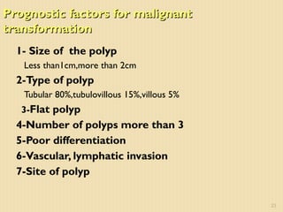 Prognostic factors for malignantPrognostic factors for malignant
transformationtransformation
1- Size of the polyp
Less than1cm,more than 2cm
2-Type of polyp
Tubular 80%,tubulovillous 15%,villous 5%
3-Flat polyp
4-Number of polyps more than 3
5-Poor differentiation
6-Vascular, lymphatic invasion
7-Site of polyp
23
 